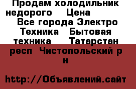 Продам холодильник недорого. › Цена ­ 15 000 - Все города Электро-Техника » Бытовая техника   . Татарстан респ.,Чистопольский р-н